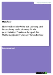 Historische Sichtweise auf Leistung und Beurteilung und Ableitung fur die gegenwartige Praxis am Beispiel des Mathematikunterrichts der Grundschule