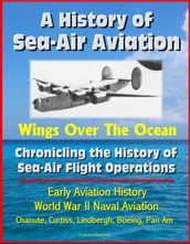 A History of Sea-Air Aviation: Wings Over The Ocean - Chronicling the History of Sea-Air Flight Operations, Early Aviation History, World War II Naval Aviation, Chanute, Curtiss, Lindbergh