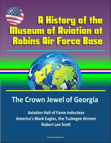 A History of the Museum of Aviation at Robins Air Force Base: The Crown Jewel of Georgia - Aviation Hall of Fame Inductees, America's Black Eagles, the Tuskegee Airmen, Robert Lee Scott - Progressive Management