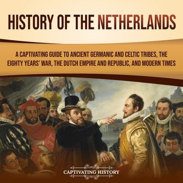 History of the Netherlands: A Captivating Guide to Ancient Germanic and Celtic Tribes, the Eighty Years' War, the Dutch Empire and Republic, and Modern Times - Captivating History