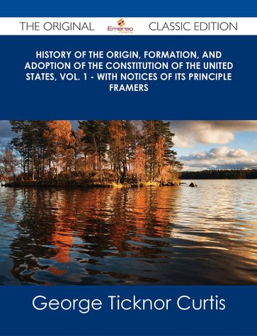 History of the Origin, Formation, and Adoption of the Constitution of the United States, Vol. 1 - With Notices of its Principle Framers - The Original Classic Edition - George Ticknor Curtis