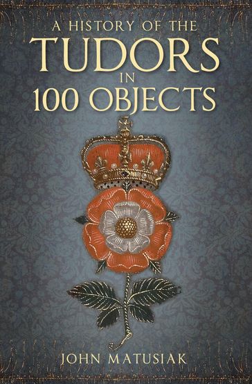 A History of the Tudors in 100 Objects - John Matusiak