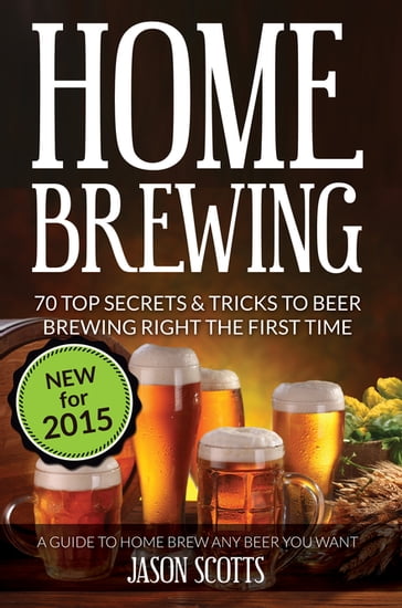 Home Brewing: 70 Top Secrets & Tricks To Beer Brewing Right The First Time: A Guide To Home Brew Any Beer You Want - Jason Scotts