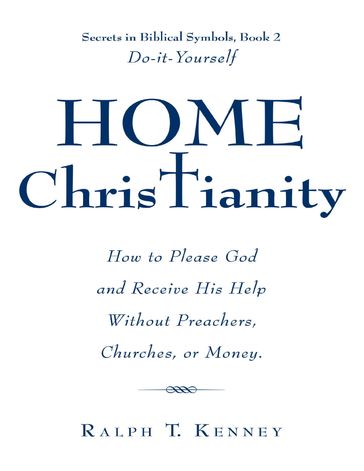 Home Christianity: How to Please God and Receive His Help Without Preachers, Churches, or Money. Secrets in Biblical Symbols, Book 2 Do-it-Yourself - Ralph T. Kenney