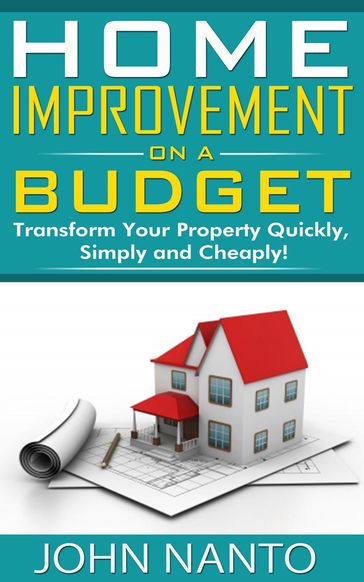 Home Improvement On A Budget: Transform Your Property Quickly, Simply And Cheaply! - John Nanto