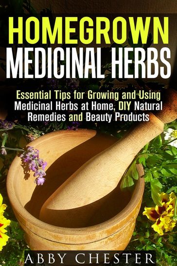 Homegrown Medicinal Herbs: Essential Tips for Growing and Using Medicinal Herbs at Home, DIY Natural Remedies and Beauty Products - Abby Chester