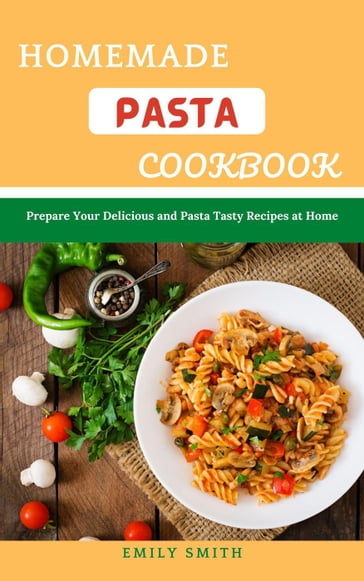 Homemade Pasta Cookbook: Prepare Your Delicious and Pasta Tasty Recipes at Home - Emily Smith