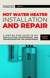 Hot Water Heater Installation and Repair: A Step-by-Step Guide to DIY Installation, Maintenance, and Troubleshooting for Homeowners