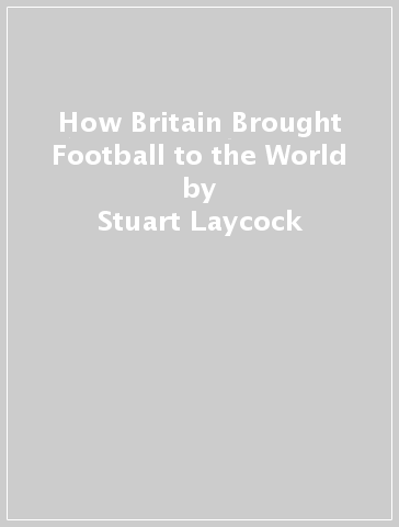 How Britain Brought Football to the World - Stuart Laycock - Philip Laycock
