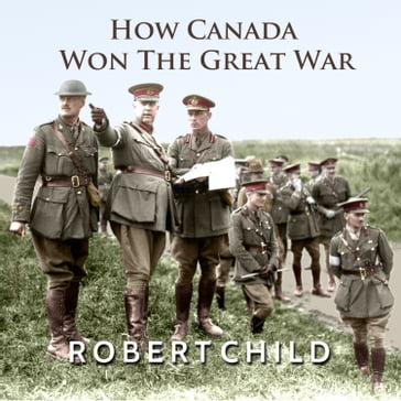 How Canada Won the Great War - Robert Child