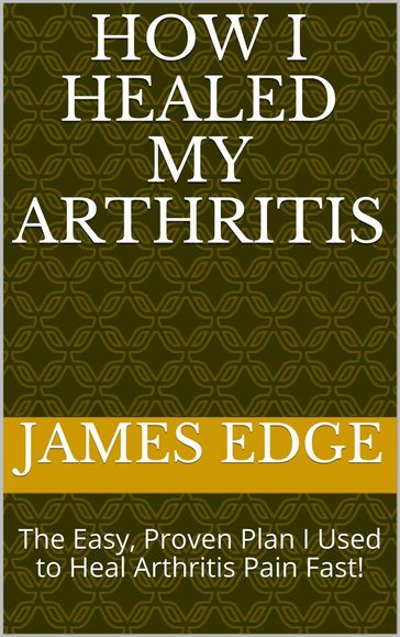 How I Healed My Arthritis: The Easy, Proven Plan I Used to Heal Arthritis Pain Fast! - James Edge