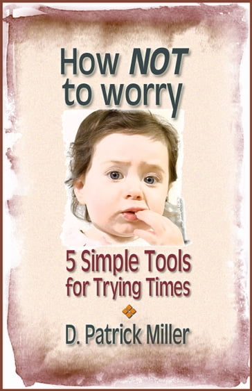 How NOT to Worry: 5 Simple Tools for Trying Times - D. Patrick Miller