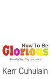 How To Be Glorious: Step By Step Empowerment. 2nd Edition