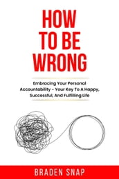How To Be Wrong: Embracing Your Personal Accountability  Your Key To A Happy, Successful, And Fulfilling Life
