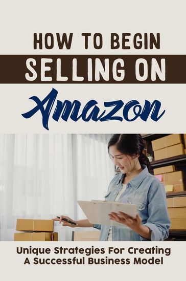 How To Begin Selling On Amazon: Unique Strategies For Creating A Successful Business Model - Olive Elmendorf