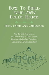 How To Build Your Own Doll s House, Using Paper and Cardboard. Step-By-Step Instructions on Constructing a Doll s House, Indoor and Outdoor Furniture, Figurines, Utencils and More