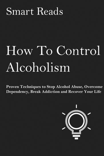 How To Control Alcoholism: Proven Techniques to Stop Alcohol Abuse, Overcome Dependency, Break Addiction and Recover Your Life - SmartReads
