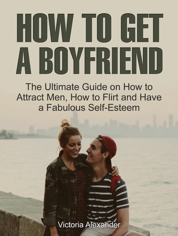How To Get A Boyfriend: The Ultimate Guide on How to Attract Men, How to Flirt and Have a Fabulous Self-Esteem - Victoria Alexander