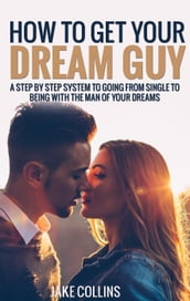 How To Get Your Dream Guy - A Step By Step System To Going From Single To Being With The Man Of Your Dreams