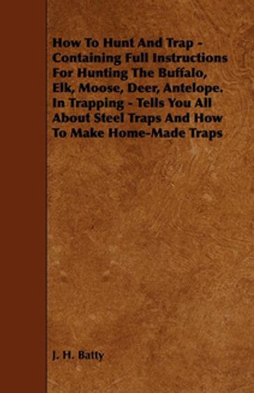 How To Hunt And Trap - Containing Full Instructions For Hunting The Buffalo, Elk, Moose, Deer, Antelope. - J. H. Batty