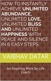 How To Instantly Achieve Unlimited Abundance, Unlimited Love, Unlimited Bliss and Unlimited Happiness with Peace and Silence in 6 Easy Steps