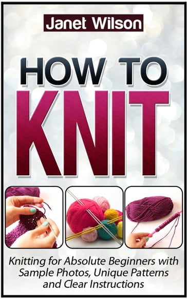 How To Knit: Knitting for Absolute Beginners with Sample Photos, Unique Patterns and Clear Instructions - Janet Wilson