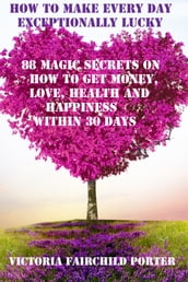 How To Make Every Day Exceptionally Lucky 88 Magic Secrets On How To Get Money, Love, Health And Happiness Within 30 Days