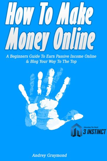 How To Make Money Online: A Beginners Guide To Earn Passive Income Online & Blog Your Way To The Top - Andrey Graymond