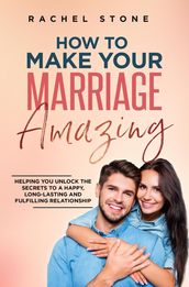 How To Make Your Marriage Amazing: Helping You Unlock The Secrets To A Happy, Long-Lasting And Fulfilling Relationship