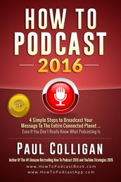 How To Podcast 2016: Four Simple Steps To Broadcast Your Message To The Entire Connected Planet ... Even If You Don t Know Where To Start
