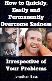 How To Quickly, Easily and Permanently Overcome Sadness, Irrespective of Your Problems