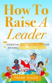 How To Raise A Leader: 7 Essential Parenting Skills For Raising Children Who Lead