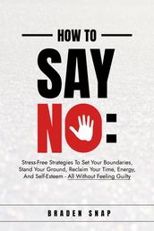 How To Say No: Stress-Free Strategies To Set Your Boundaries, Stand Your Ground, Reclaim Your Time, Energy, And Self-Esteem - All Without Feeling Guilty