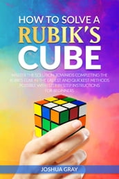 How To Solve A Rubik s Cube: Master The Solution Towards Completing The Rubik s Cube In The Easiest And Quickest Methods Possible With Step By Step Instructions For Beginners