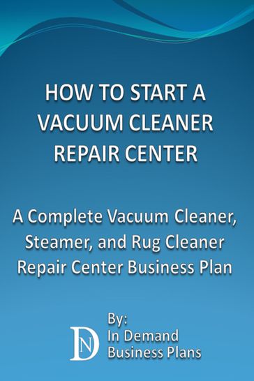 How To Start A Vacuum Cleaner Repair Center: A Complete Vacuum Cleaner, Steamer, and Rug Cleaner Repair Center Business Plan - In Demand Business Plans