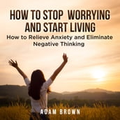 How To Stop Worrying and Start Living: How to Relieve Anxiety and Eliminate Negative Thinking