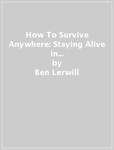 How To Survive Anywhere: Staying Alive in the World's Most Extreme Places - Ben Lerwill