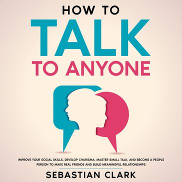 How To Talk To Anyone: Improve Your Social Skills, Develop Charisma, Master Small Talk, and Become a People Person to Make Real Friends and Build Meaningful Relationships. - Sebastian Clark