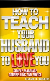 How To Teach Your Husband to Love You: Simple Marriage Counseling and Advice