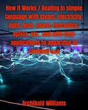 How it Works / Dealing in simple language with steam, electricity, light, heat, sound, hydraulics, optics, etc., and with their applications to apparatus in common use.