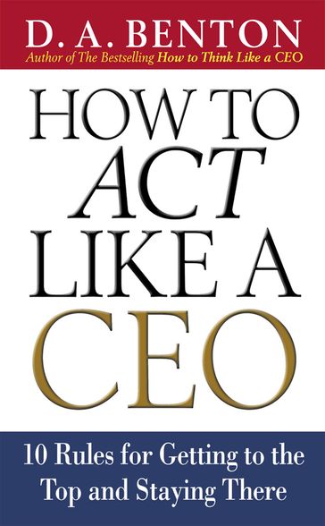 How to Act Like a CEO: 10 Rules for Getting to the Top and Staying There - D. A. Benton