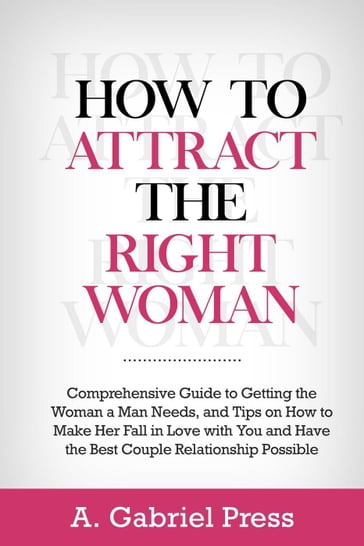 How to Attract the Right Woman: Comprehensive Guide to Getting the Woman a Man Needs, and Tips on How to Make Her Fall in Love With You and Have the Best Couple Relationship Possible - A. Gabriel Press