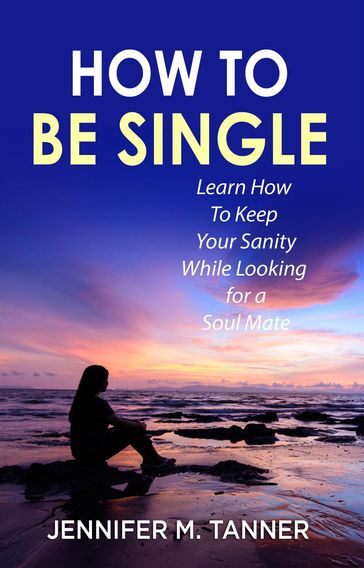 How to Be Single: Learn How to Keep Your Sanity While Looking for a Soul Mate - Jennifer M. Tanner