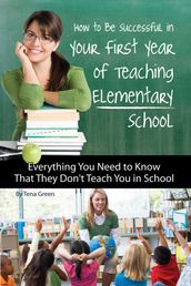 How to Be Successful in Your First Year of Teaching Elementary School: Everything You Need to Know That They Don t Teach You in School