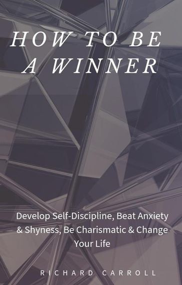 How to Be a Winner: Develop Self-Discipline, Beat Anxiety & Shyness, Be Charismatic & Change Your Life - Richard Carroll