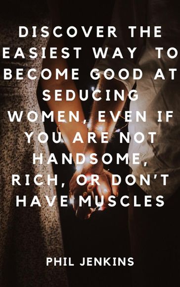 How to Become Good at Seducing Women, Even If You Are Not Handsome, Rich, or Don't Have Muscles - Phil Jenkins