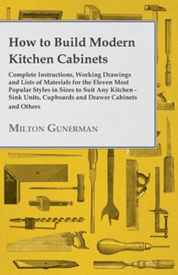 How to Build Modern Kitchen Cabinets - Complete Instructions, Working Drawings and Lists of Materials for the Eleven Most Popular Styles in Sizes to Suit Any Kitchen - Sink Units, Cupboards and Drawer Cabinets and Others - Milton Gunerman