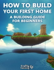 How to Build Your First Home - A Building Guide for Beginners: (An Unofficial Minecraft Book)