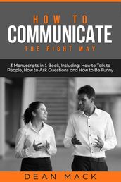How to Communicate: The Right Way - 3 Manuscripts in 1 Book, Including