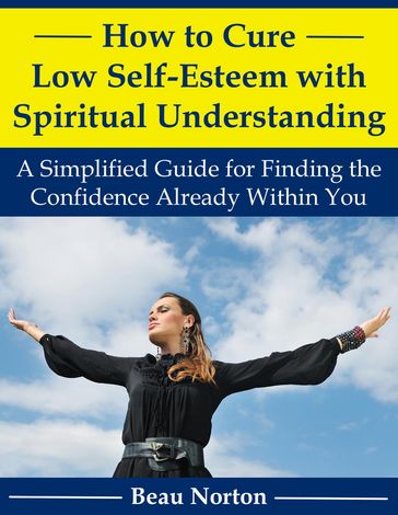 How to Cure Low Self-Esteem with Spiritual Understanding: A Simplified Guide for Finding the Confidence Already Within You - Beau Norton